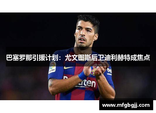 巴塞罗那引援计划：尤文图斯后卫迪利赫特成焦点